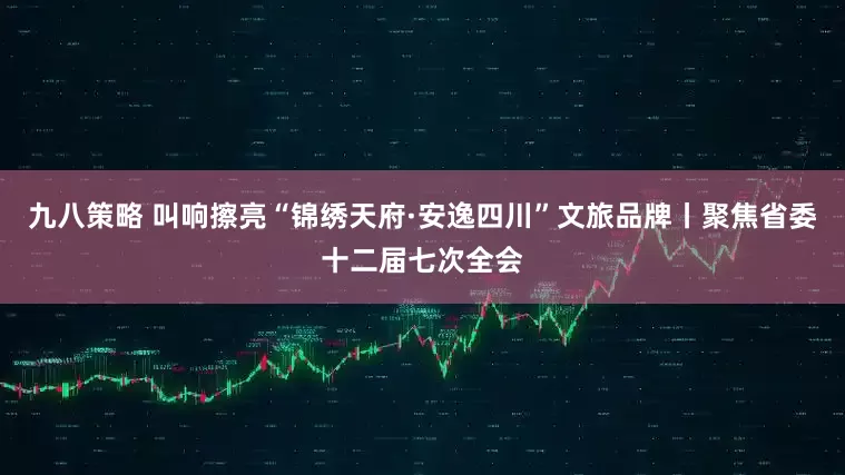 九八策略 叫响擦亮“锦绣天府·安逸四川”文旅品牌丨聚焦省委十二届七次全会