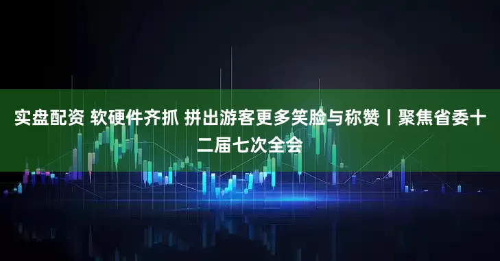 实盘配资 软硬件齐抓 拼出游客更多笑脸与称赞丨聚焦省委十二届七次全会