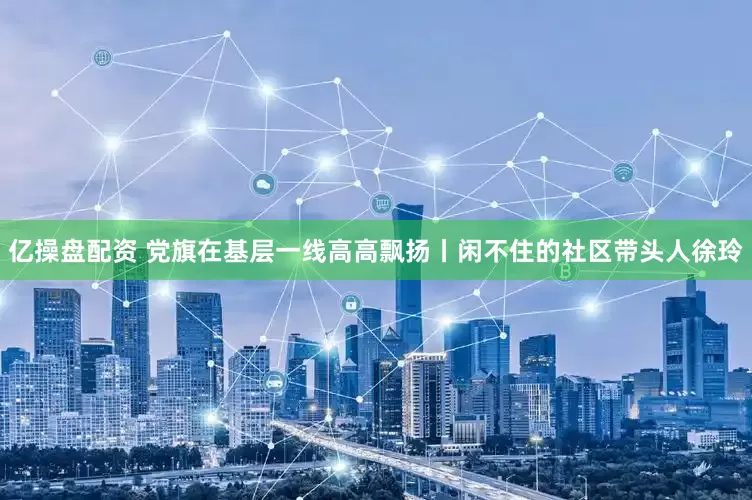 亿操盘配资 党旗在基层一线高高飘扬丨闲不住的社区带头人徐玲