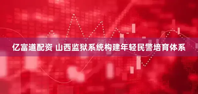 亿富道配资 山西监狱系统构建年轻民警培育体系