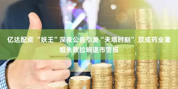 亿达配资 “妖王”深夜公告引发“天塌时刻” 双成药业重组失败拉响退市警报