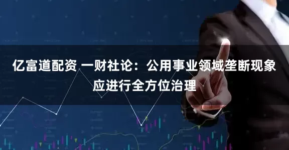 亿富道配资 一财社论：公用事业领域垄断现象应进行全方位治理
