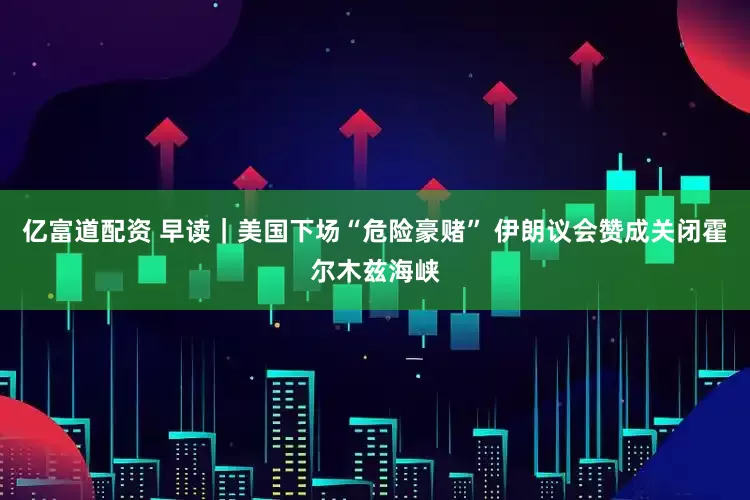 亿富道配资 早读｜美国下场“危险豪赌” 伊朗议会赞成关闭霍尔木兹海峡