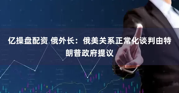 亿操盘配资 俄外长：俄美关系正常化谈判由特朗普政府提议