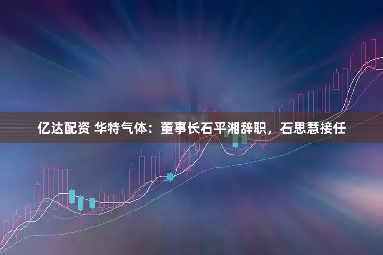 亿达配资 华特气体：董事长石平湘辞职，石思慧接任