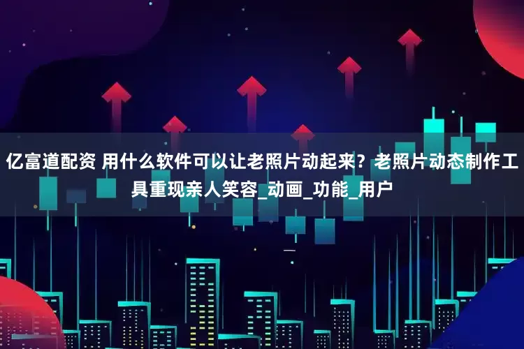 亿富道配资 用什么软件可以让老照片动起来？老照片动态制作工具重现亲人笑容_动画_功能_用户