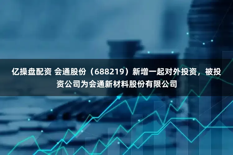 亿操盘配资 会通股份（688219）新增一起对外投资，被投资公司为会通新材料股份有限公司