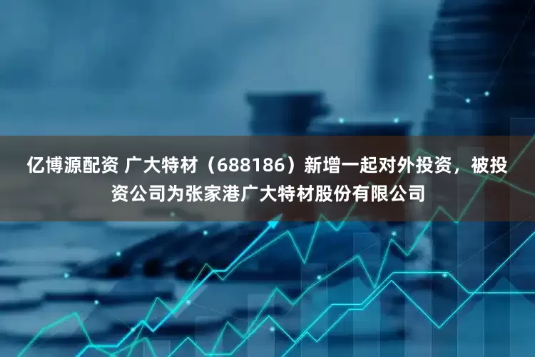 亿博源配资 广大特材（688186）新增一起对外投资，被投资公司为张家港广大特材股份有限公司