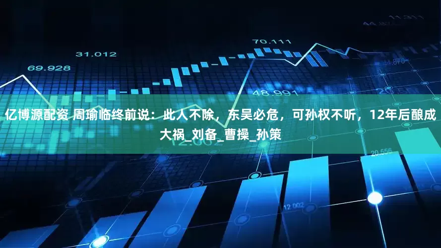 亿博源配资 周瑜临终前说：此人不除，东吴必危，可孙权不听，12年后酿成大祸_刘备_曹操_孙策