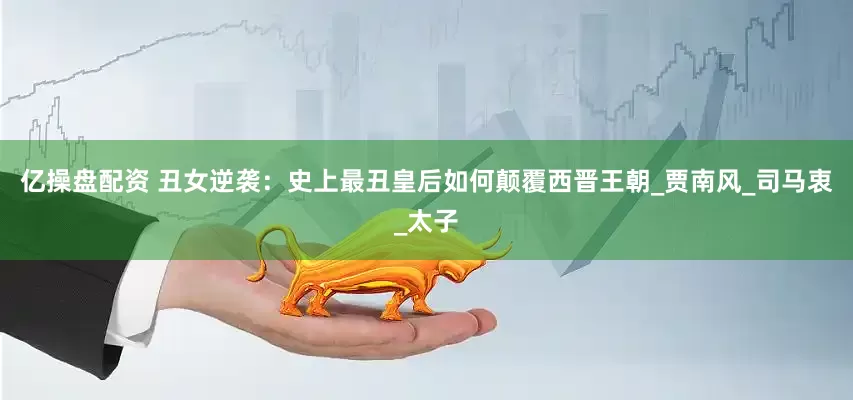 亿操盘配资 丑女逆袭：史上最丑皇后如何颠覆西晋王朝_贾南风_司马衷_太子