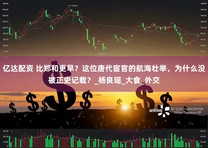 亿达配资 比郑和更早？这位唐代宦官的航海壮举，为什么没被正史记载？_杨良瑶_大食_外交