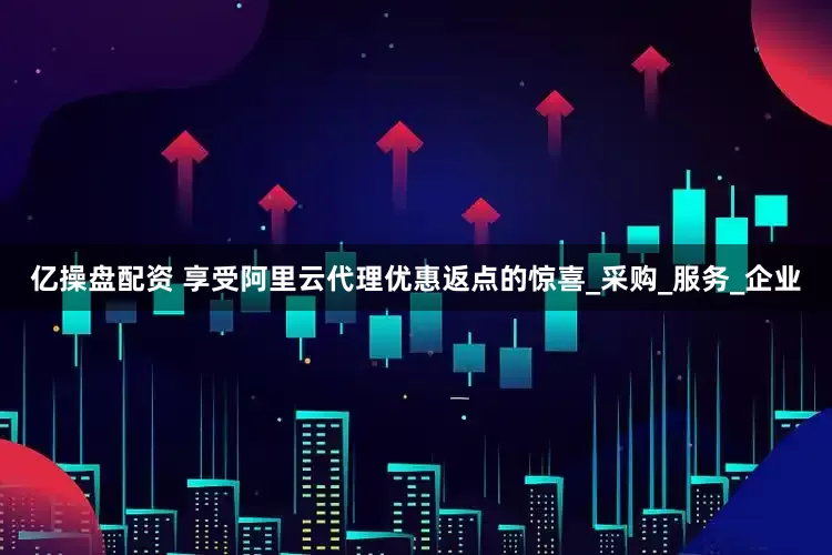 亿操盘配资 享受阿里云代理优惠返点的惊喜_采购_服务_企业