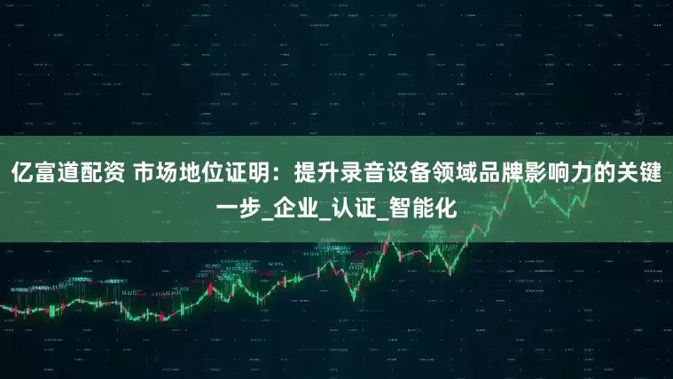 亿富道配资 市场地位证明：提升录音设备领域品牌影响力的关键一步_企业_认证_智能化