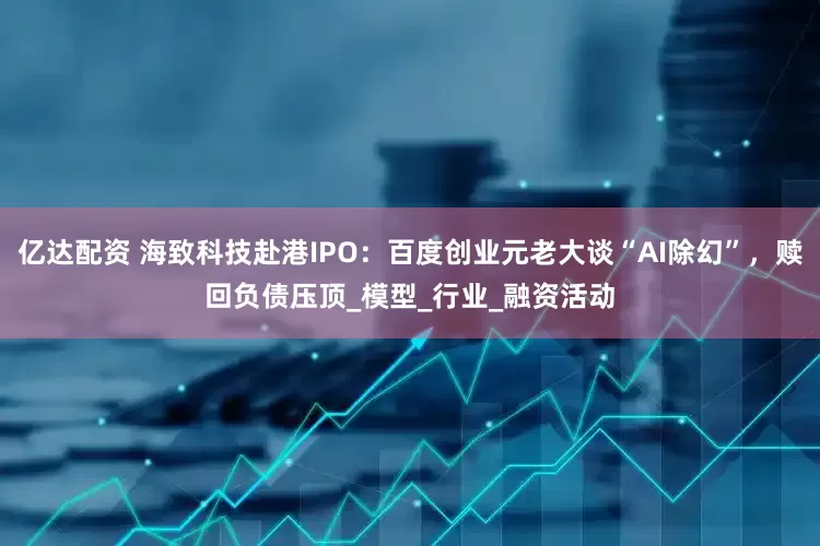 亿达配资 海致科技赴港IPO：百度创业元老大谈“AI除幻”，赎回负债压顶_模型_行业_融资活动
