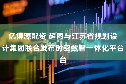 亿博源配资 超图与江苏省规划设计集团联合发布时空数智一体化平台