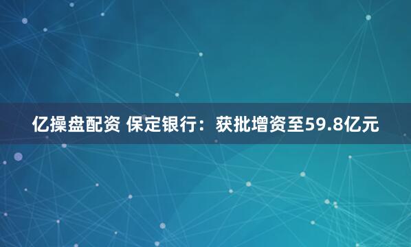 亿操盘配资 保定银行：获批增资至59.8亿元