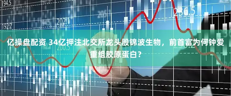 亿操盘配资 34亿押注北交所龙头股锦波生物，前首富为何钟爱重组胶原蛋白？