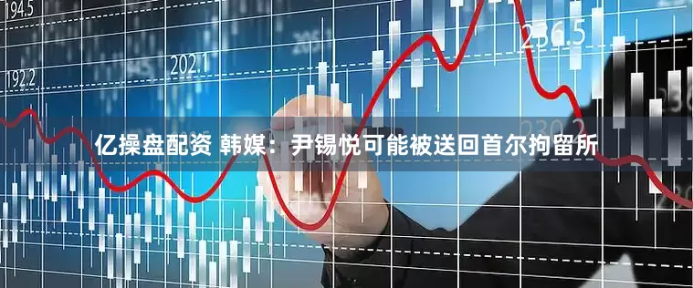 亿操盘配资 韩媒：尹锡悦可能被送回首尔拘留所