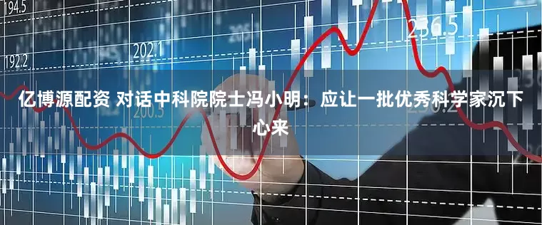 亿博源配资 对话中科院院士冯小明：应让一批优秀科学家沉下心来