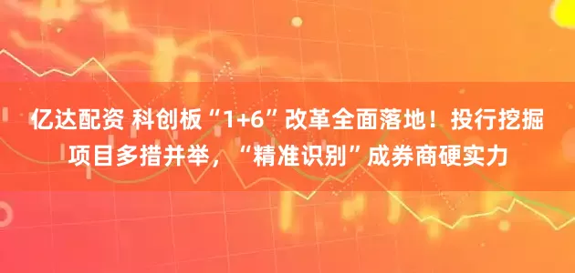 亿达配资 科创板“1+6”改革全面落地！投行挖掘项目多措并举，“精准识别”成券商硬实力