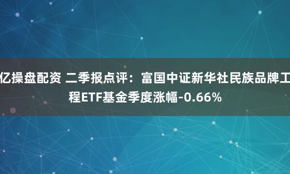 亿操盘配资 二季报点评：富国中证新华社民族品牌工程ETF基金季度涨幅-0.66%