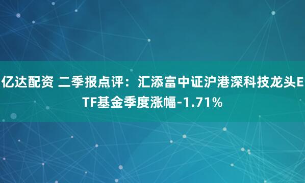 亿达配资 二季报点评：汇添富中证沪港深科技龙头ETF基金季度涨幅-1.71%