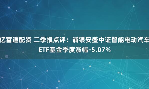 亿富道配资 二季报点评：浦银安盛中证智能电动汽车ETF基金季度涨幅-5.07%