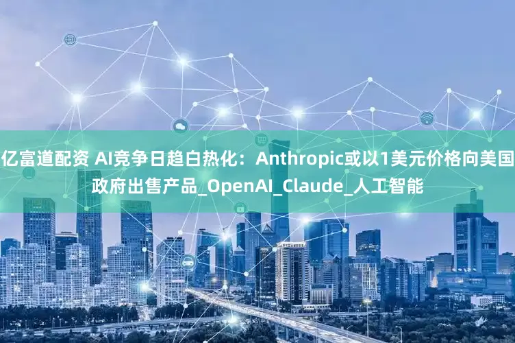 亿富道配资 AI竞争日趋白热化：Anthropic或以1美元价格向美国政府出售产品_OpenAI_Claude_人工智能