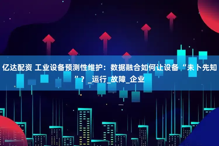 亿达配资 工业设备预测性维护：数据融合如何让设备 “未卜先知”？_运行_故障_企业