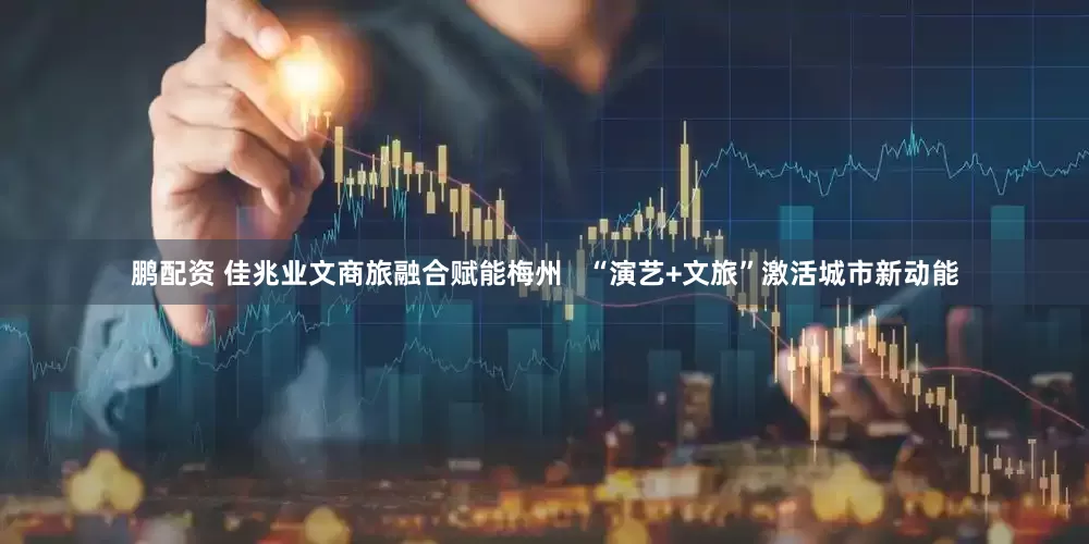 鹏配资 佳兆业文商旅融合赋能梅州   “演艺+文旅”激活城市新动能