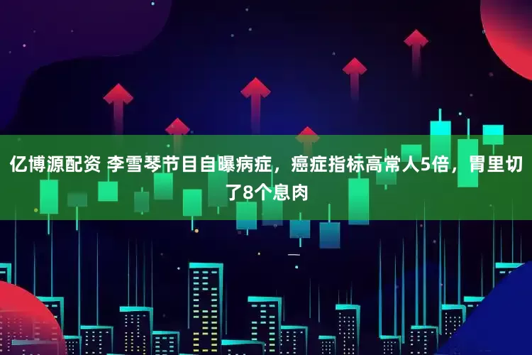 亿博源配资 李雪琴节目自曝病症，癌症指标高常人5倍，胃里切了8个息肉
