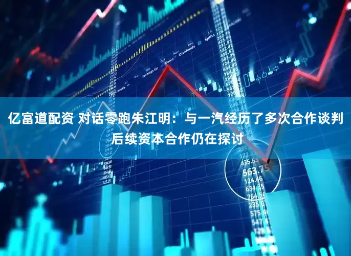 亿富道配资 对话零跑朱江明：与一汽经历了多次合作谈判 后续资本合作仍在探讨